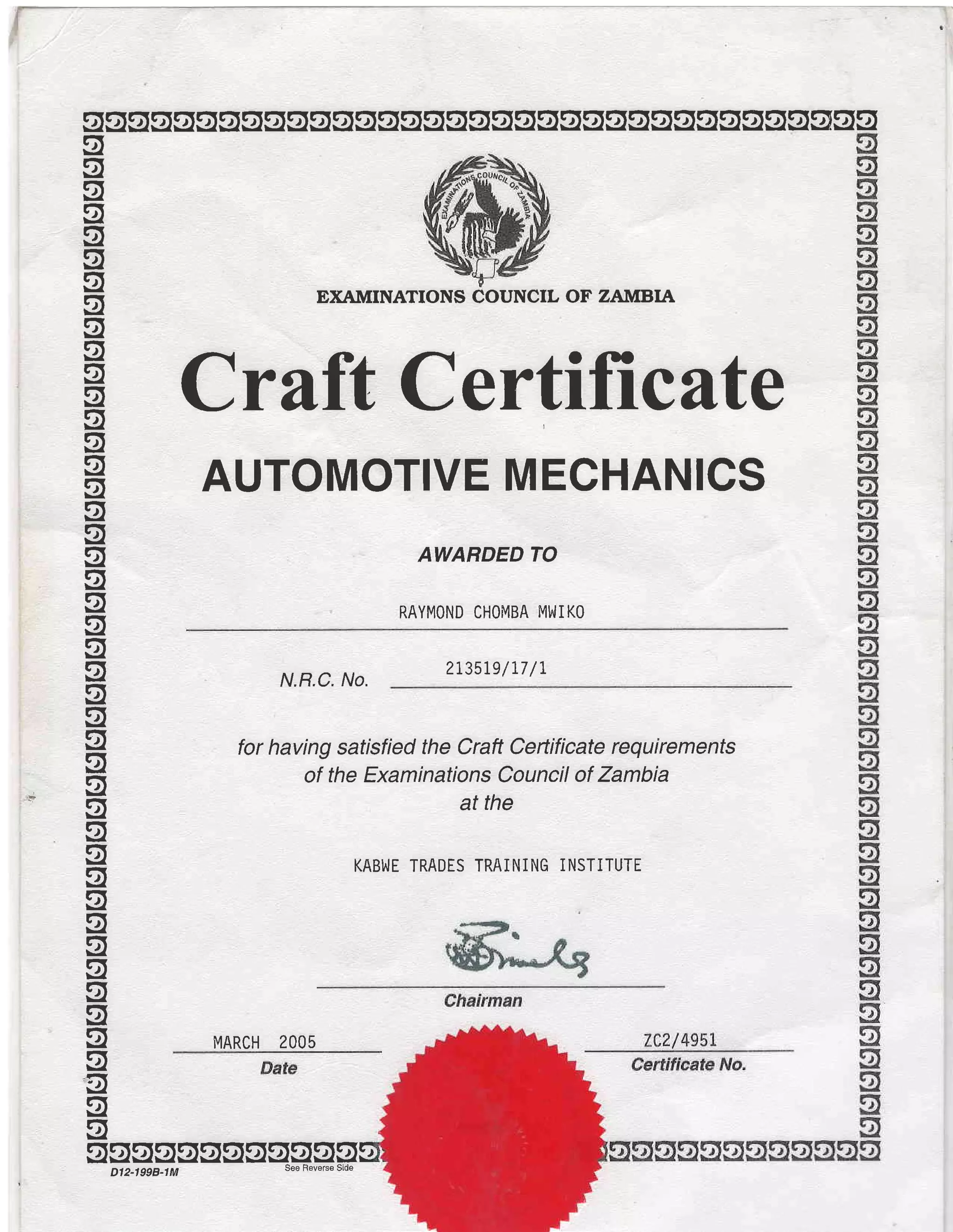 sggqsogssssgsssgqgsgggsgggggggggssog
g
q
g
g
g
q
g
g
g
og
g
g
oq
g
q
q
g
g
g
EXAMINATIONS COUNCIL OF ZAMBIA
Crilft Certificate
AUTOMOTIVE MECHANICS
AWARDED TO
RAYMOND CHOMBA MIAJIKO
q
g
g
q
g
g
jg-5
og
og
g
ug
q
g
g
g
'o
q
o
N.R.C. No.
2r35le/77 /t
for having satisfied the Craft Certificate requirements
of the Examinations Council of Zambia
at the
KABI^IE TRADES TRAINING INSTITUTE
MARCH 2OO5
ggssggggsgqgsDl2-1998-1M
 
