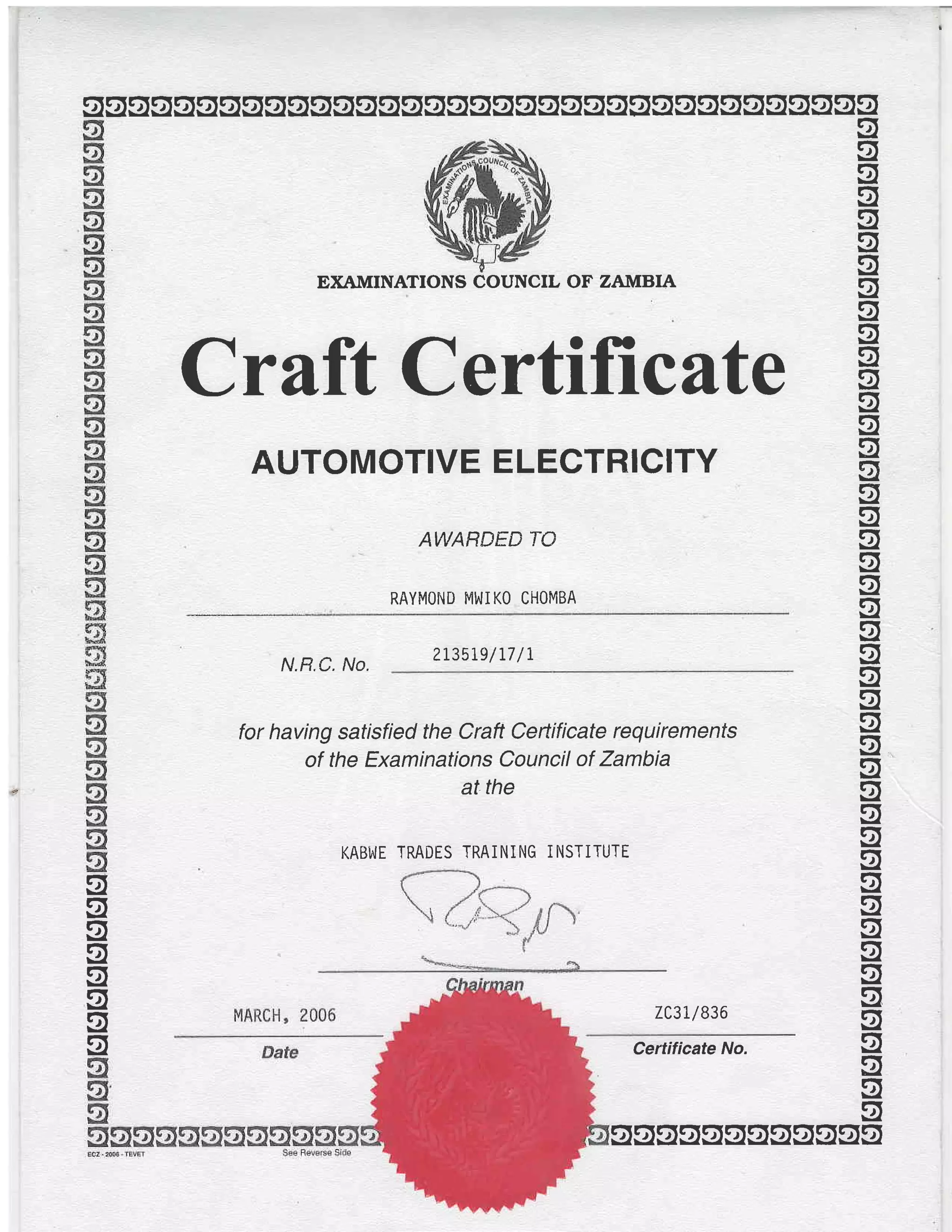qqoggqgggggggggoggggsssgggsssgqggss
EXAIVIINATIONS COUNCIL OF ZANIBIA
Crilft Certificate
AUTOMOTIVE ELECTRICITY
AWARDED TO
RAYMOND MWIKO CHOMBA
g
g
g
og
g
g
g
g
g
g
g
g
g
u
ug
og
g
g
g
q
gN.R.C. No.
2L3519/L7 /r
for having satisfied the Craft Certificate requirements
of the Examinations Council of Zambia
at the
KABWE TRADES TRAiNING iNSTITUTE
7C3L/836
Certificate No.
g
ug
9,.
ug
og
g
og
g
q
g
g
g
q
g
g
o
g
q
g
q
g
g
g
g
gggsssggggsg
 