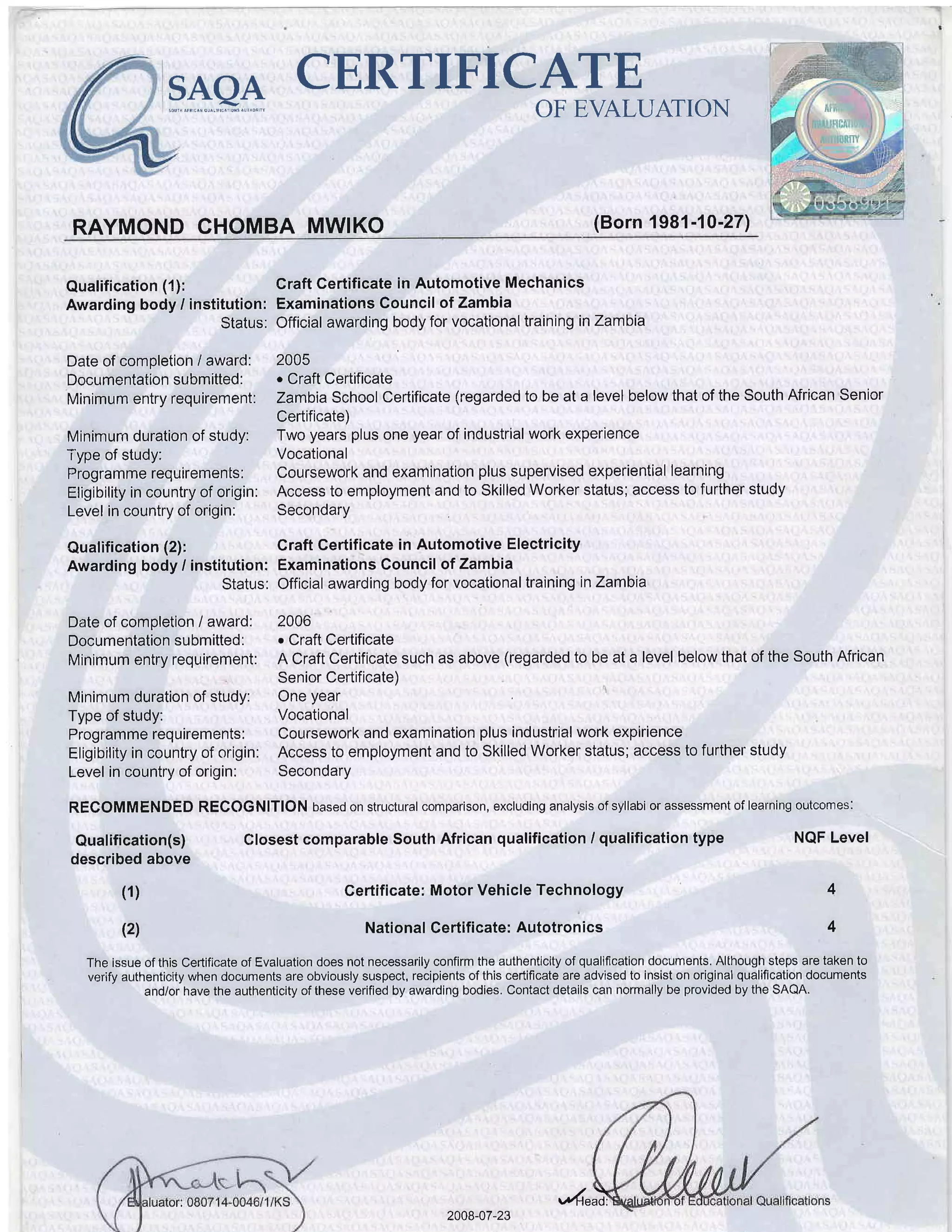 lERTIFICATEF-nQn
l'-El I lr
oF EVALUATT.N
RAYMOND CHOMBA MWIKO (Born 1981-10-27)
Qualification (1): Craft Certificate in Autornotive Mechanics
Awarding body / institution: Examinations Council of Zambia
Status: Official awarding body for vocational training in Zambia
Date of comoletion i awarcl: 2005
Documentation submitted: . Craft Certificate
Minimum entry requirement: Zambia School Certificate (regarded to be at a level below that of the South African Senior
Certificate)
Minimum duration of study: Two years plus one year of industrial work experience
Type of study: Vocational
Programme requirements: Coursework and exarnination plus supervised experiential learning
Eligibility in country of origin: Access to employment and to Skilled Worker status; access to further study
Level in country of origin: Secondary
Qualification (2): Craft Gertificate in Automotive Electricity
Awarding body / institution: Examinations Council of Zarnbia
Status: Official awarding body for vocational training inZambia
Date of completion I award: 2006
Documentation submitted: . Craft Certificate
Minimum entry requirement: A Craft Certificate such as above (regarded to be at a level below that of the South African
Senior Certificate)
Minimum duration of study: One year
Type of study: Vocational
Programme requirements: Coursework and examination plus industrial work expirience
Eligibility in country of origin: Access to employment and to Skilled Worker status; access to further study
Level in country of origin: Secondary
RECOMMENDED RECOGNITION based on structural comparison, excluding analysis of syllabi or assessment of learning outcomes:
Qualification(s)
described above
Closest comparable South African qualification / qualification type
Gertificate: Motor Vehicle Technology
National Certificate: Autotronics
NQF Level
4
4
(1)
(21
The issue of this Certificate of Evaluation does not necessarily confirm the authenticity of qualification documents. Although steps are taken to
verify authenticity when documents are obviously suspect, recipients of this certificate are advised to insist on original qualification documents
and/or have the authenticity of these verified by awarding bodies. Contact details can normally be provided by the SAQA.
2008-07-23 ".rd"*.r
 