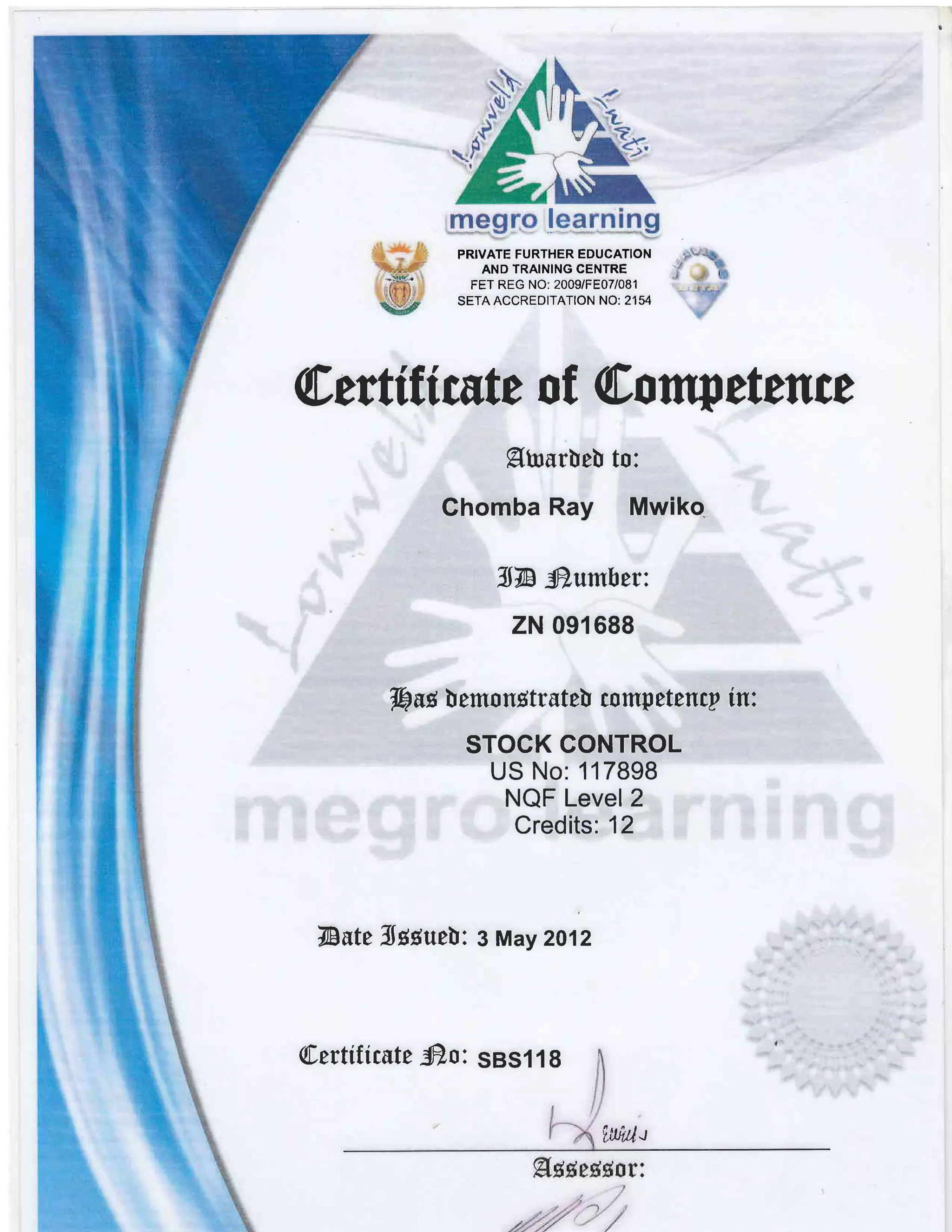 @efiftf cste o t @o ttw ettnce
9bsr[e! to:
Ghomba Ray Mwiko
ll4- fr.umber:
zN 091688
hug lemonBtrste! competenry in:.
STOCK GONTROL
US No: 117898
NQF Level 2
Credits: 12
fuutt TJggueY 3 May 2012
[.efiitttutt fr.s: SBS1 1 8
f,*til.t
IT
PR]VATE FURTHER EDUCATION
AND TRAINING CENTRE
FET REG NO: 2009/FE07/081
SETA ACCREDITATION NO: 2'154
 