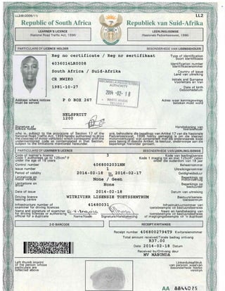 LL2(8)(2005/1 1 )
Republic of South Africa
.
LEARNER{S LICENCE ....'
(National Rodd Traffic Act, 1996)
Address where notices
must.be served
PjgflaL'h""El,
Reg no cert,ificate / Reg nr sertifikaat
4036014LR0008
South Africa /
CR MWIKO
1981-LO-27
P O BOX 267
Suid-Afrika
Republiek van Suid-Afrika
Tvpe of identification' Soort identifikasie
ldentification number
ldentifikasienommer
Countrv of issue
Land van'uitreiking
Initials and Surname
Voorletters en Van
Date of birth
Geboortedatum
auri-ionii i.
NELSPRUIT
1200
Adres waar kennisqewinos
beteken mo-et woYd
Handlekeninq van
ltsenstenouer
van Artikel 17 van die Nasionale
v qemaqtiq is om die klas(se)
teri meidG onderstaande kildd
.te
bestuur, onderworpe aan die
Kode 1 magtig
onder
4068002031HN
1
20L4-02-ts tB, 20L6-02-L7
None / Geen
None
201,4-02-]-8
WITRIVIER LISENSIE TOETSSENTRTIM
4L480031
'e' .N-qoq
Name/Naa
ANS]E
Receipt number 40680027 94T9 Kwitansienommer
Total amount received/Totale bedrag ontvang
R37.00
Date 2014- 02-18 Datum
Received by/Ontvang deur
IfV II.ABI'NDA
Kode van leerlinqlisensie
tot en met 12Scrfr" indien
die ouderdom van 1 8 jaar
Control number
lssue number
Period of validity
Limitations on
motor vehrcle
Limitations on
onver
Date of issue
Driving licence
testrng centre
Infrastructure number of
examiner for driving licences
Name and siqnature of examiner
for d.riving lic-ences or authorising
official fo-r a duplicate of
Beheernommer
Uitreikingsnom rner
Geldigheidsduur
Beoerkinos oo
mdtorvogrtuig
Beperkings op
bestuurder
Datum van uitreiking
Bestuurs lisensie-
toetssentrum
lnfrastruktuurnommer van
toetsbeam pte vir bestuurslisensies
Naam en handtekeninq van
toetsbeam pte vir bestuurslise-nsies
magtigingsbeampte vir'n duplikaat
|ilffiffififrffiffiffiffiffiffilil|
Linkerduirnafdruk
van persoon waarvan
besbnderhede hierbo
verskyn
A/A, 8Et t 015
 