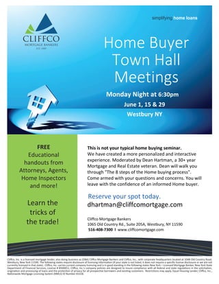 Monday Night at 6:30pm
June 1, 15 & 29
Westbury NY
simplifying home loans
Cliffco, Inc. is a licensed mortgage lender, also doing business as (DBA) Cliffco Mortgage Bankers and Cliffco, Inc., with corporate headquarters located at 1048 Old Country Road,
Westbury, New York 11590. The following states require disclosure of licensing information (If your state is not listed, it does not require a specific license disclosure or we are not
currently licensed in that state). Cliffco, Inc. carries current company licensing and is in good standing in the following states New York – Licensed Mortgage Banker, New York State
Department of Financial Services, License # B500651; Cliffco, Inc.’s company policies are designed to insure compliance with all federal and state regulations in the solicitation,
origination and processing of loans and the protection of privacy for all prospective borrowers and existing customers. Restrictions may apply. Equal Housing Lender, Cliffco, Inc.,
Nationwide Mortgage Licensing System (NMLS) ID Number 65328.
Home Buyer
Town Hall
Meetings
This is not your typical home buying seminar.
We have created a more personalized and interactive
experience. Moderated by Dean Hartman, a 30+ year
Mortgage and Real Estate veteran. Dean will walk you
through "The 8 steps of the Home buying process".
Come armed with your questions and concerns. You will
leave with the confidence of an informed Home buyer.
Reserve your spot today.
dhartman@cliffcomortgage.com
Cliffco Mortgage Bankers
1065 Old Country Rd., Suite 205A, Westbury, NY 11590
516-408-7300 l www.cliffcomortgage.com
FREE
Educational
handouts from
Attorneys, Agents,
Home Inspectors
and more!
Learn the
tricks of
the trade!
 