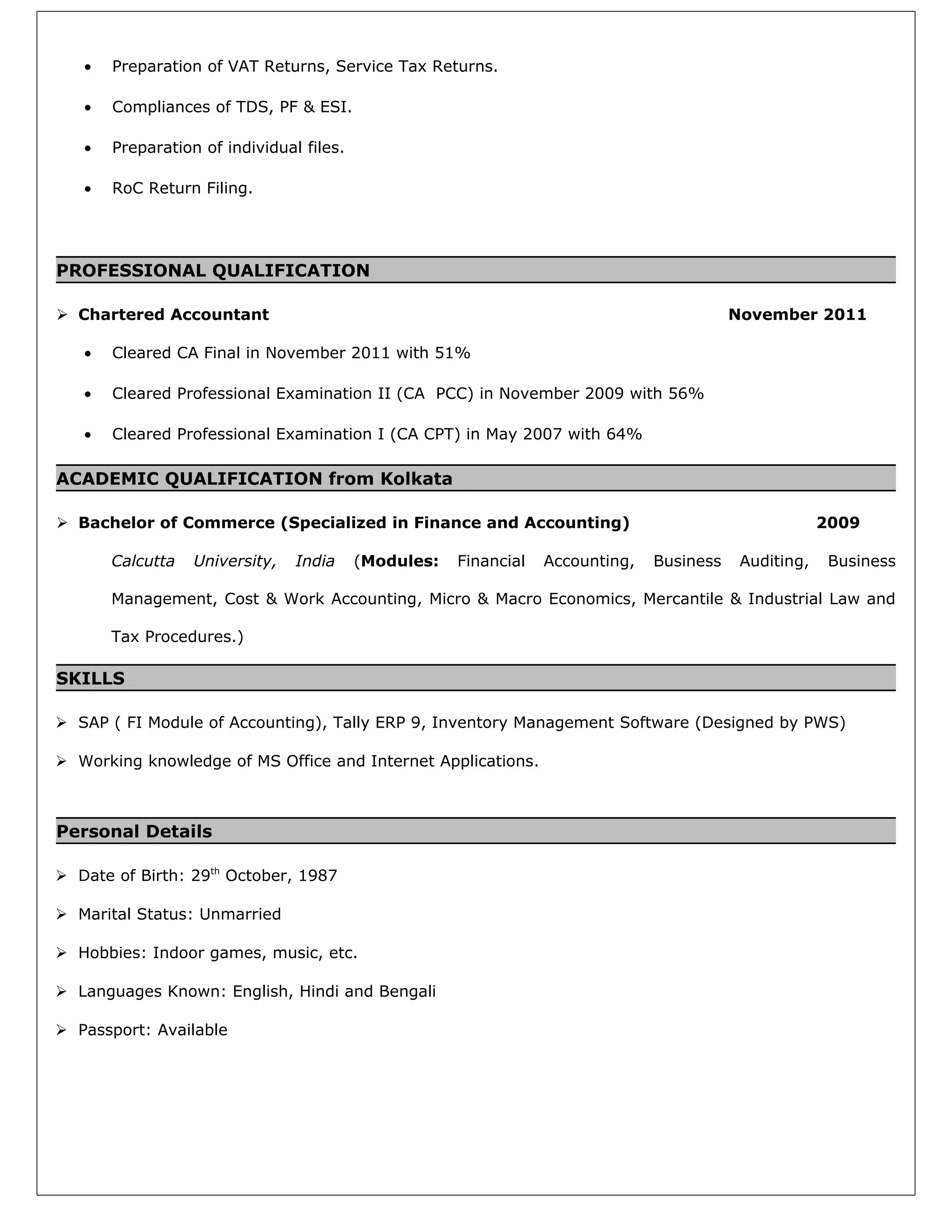 • Preparation of VAT Returns, Service Tax Returns.
• Compliances of TDS, PF & ESI.
• Preparation of individual files.
• RoC Return Filing.
PROFESSIONAL QUALIFICATION
 Chartered Accountant November 2011
• Cleared CA Final in November 2011 with 51%
• Cleared Professional Examination II (CA PCC) in November 2009 with 56%
• Cleared Professional Examination I (CA CPT) in May 2007 with 64%
ACADEMIC QUALIFICATION from Kolkata
 Bachelor of Commerce (Specialized in Finance and Accounting) 2009
Calcutta University, India (Modules: Financial Accounting, Business Auditing, Business
Management, Cost & Work Accounting, Micro & Macro Economics, Mercantile & Industrial Law and
Tax Procedures.)
SKILLS
 SAP ( FI Module of Accounting), Tally ERP 9, Inventory Management Software (Designed by PWS)
 Working knowledge of MS Office and Internet Applications.
Personal Details
 Date of Birth: 29th
October, 1987
 Marital Status: Unmarried
 Hobbies: Indoor games, music, etc.
 Languages Known: English, Hindi and Bengali
 Passport: Available
 