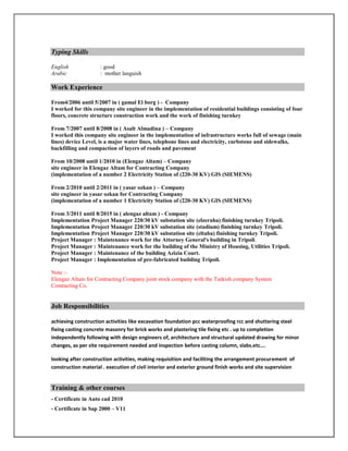 Typing Skills
English : good
Arabic : mother languish
Work Experience
From4/2006 until 5/2007 in ( gamal El borg ) - Company
I worked for this company site engineer in the implementation of residential buildings consisting of four
floors, concrete structure construction work and the work of finishing turnkey
From 7/2007 until 8/2008 in ( Asalt Almadina ) – Company
I worked this company site engineer in the implementation of infrastructure works full of sewage (main
lines) device Level, is a major water lines, telephone lines and electricity, curbstone and sidewalks,
backfilling and compaction of layers of roads and pavement
From 10/2008 until 1/2010 in (Elengaz Altam) – Company
site engineer in Elengaz Altam for Contracting Company
(implementation of a number 2 Electricity Station of (220-30 KV) GIS (SIEMENS)
From 2/2010 until 2/2011 in ( yasar ozkan ) – Company
site engineer in yasar ozkan for Contracting Company
(implementation of a number 1 Electricity Station of (220-30 KV) GIS (SIEMENS)
From 3/2011 until 8/2015 in ( alengaz altam ) - Company
Implementation Project Manager 220/30 kV substation site (elzeraha) finishing turnkey Tripoli.
Implementation Project Manager 220/30 kV substation site (stadium) finishing turnkey Tripoli.
Implementation Project Manager 220/30 kV substation site (eltaba) finishing turnkey Tripoli.
Project Manager : Maintenance work for the Attorney General's building in Tripoli.
Project Manager : Maintenance work for the building of the Ministry of Housing, Utilities Tripoli.
Project Manager : Maintenance of the building Azizia Court.
Project Manager : Implementation of pre-fabricated building Tripoli.
Note :-
Elengaz Altam for Contracting Company joint stock company with the Turkish company System
Contracting Co.
Job Responsibilities
achieving construction activities like excavation foundation pcc waterproofing rcc and shuttering steel
fixing casting concrete masonry for brick works and plastering tile fixing etc . up to completion
independently following with design engineers of, architecture and structural updated drawing for minor
changes, as per site requirement needed and inspection before casting column, slabs.etc….
looking after construction activities, making requisition and faciliting the arrangement procurement of
construction material . execution of civil interior and exterior ground finish works and site supervision
Training & other courses
- Certificate in Auto cad 2010
- Certificate in Sap 2000 – V11
 