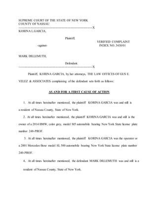 SUPREME COURT OF THE STATE OF NEW YORK
COUNTY OF NASSAU
-----------------------------------------------------------------------X
KORINA L.GARCIA,
Plaintiff,
VERIFIED COMPLAINT
-against- INDEX NO. 3430/01
MARK DILLEMUTH,
Defendant.
-----------------------------------------------------------------------X
Plaintiff, KORINA GARCIA, by her attorneys, THE LAW OFFICES OF GUS E.
VELEZ & ASSOCIATES complaining of the defendant sets forth as follows:
AS AND FOR A FIRST CAUSE OF ACTION
1. At all times hereinafter mentioned, the plaintiff KORINA GARCIA was and still is
a resident of Nassau County, State of New York.
2. At all times hereinafter mentioned, the plaintiff KORINA GARCIA was and still is the
owner of a 2014 BMW, color grey, model M5 automobile bearing New York State license plate
number 248-PROF.
3. At all times hereinafter mentioned, the plaintiff KORINA GARCIA was the operator or
a 2001 Mercedes-Benz model SL 500 automobile bearing New York State license plate number
240-PROF.
4. At all times hereinafter mentioned, the defendant MARK DILLEMUTH was and still is a
resident of Nassau County, State of New York.
 