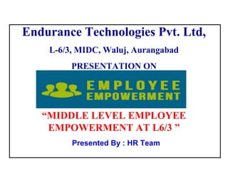 1
Presented By : HR Team
Endurance Technologies Pvt. Ltd,
L-6/3, MIDC, Waluj, Aurangabad
PRESENTATION ON
“MIDDLE LEVEL EMPLOYEE
EMPOWERMENT AT L6/3 ”
 