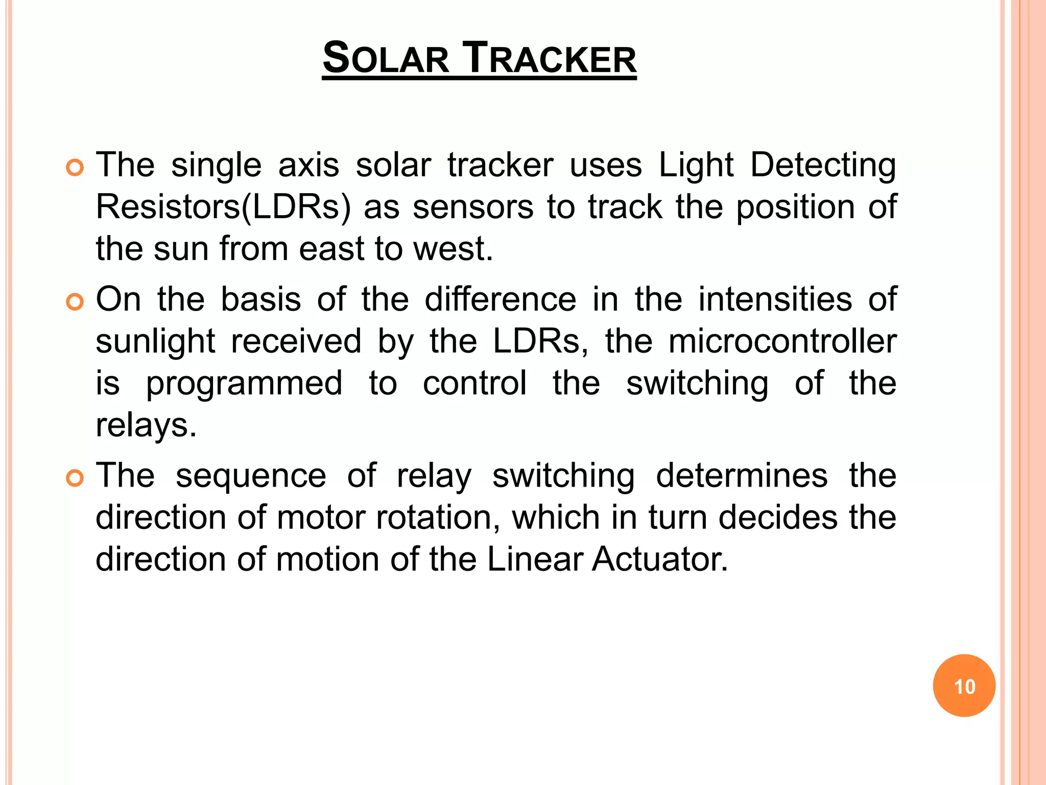 SOLAR TRACKER
 The single axis solar tracker uses Light Detecting
Resistors(LDRs) as sensors to track the position of
the sun from east to west.
 On the basis of the difference in the intensities of
sunlight received by the LDRs, the microcontroller
is programmed to control the switching of the
relays.
 The sequence of relay switching determines the
direction of motor rotation, which in turn decides the
direction of motion of the Linear Actuator.
10
 