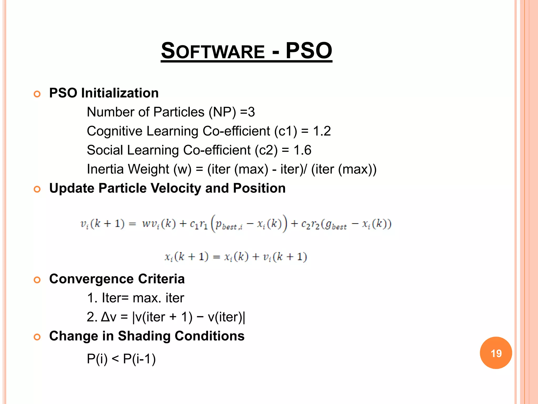 SOFTWARE - PSO
 PSO Initialization
Number of Particles (NP) =3
Cognitive Learning Co-efficient (c1) = 1.2
Social Learning Co-efficient (c2) = 1.6
Inertia Weight (w) = (iter (max) - iter)/ (iter (max))
 Update Particle Velocity and Position
 Convergence Criteria
1. Iter= max. iter
2. Δv = |v(iter + 1) − v(iter)|
 Change in Shading Conditions
P(i) < P(i-1) 19
 