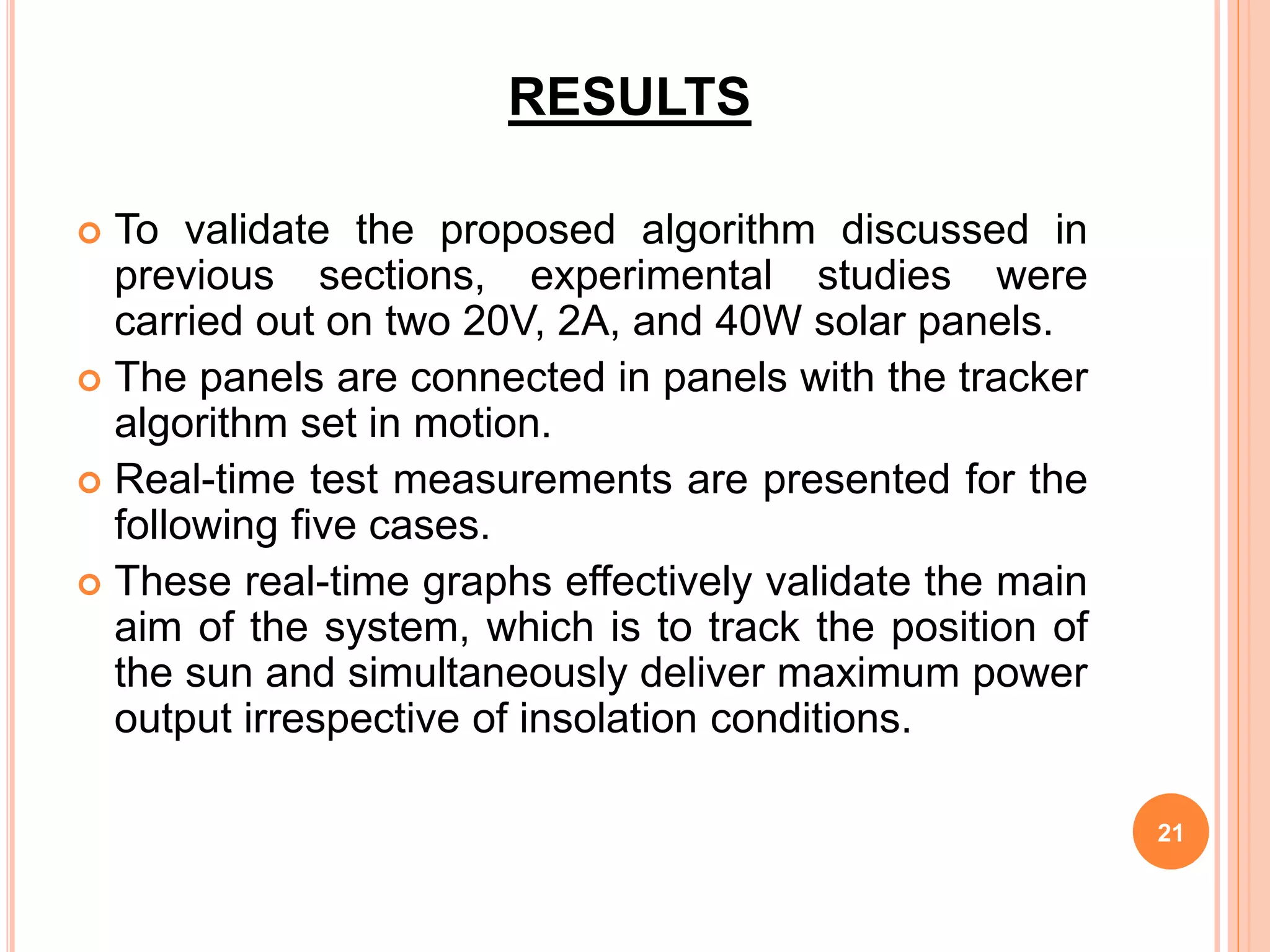 RESULTS
 To validate the proposed algorithm discussed in
previous sections, experimental studies were
carried out on two 20V, 2A, and 40W solar panels.
 The panels are connected in panels with the tracker
algorithm set in motion.
 Real-time test measurements are presented for the
following five cases.
 These real-time graphs effectively validate the main
aim of the system, which is to track the position of
the sun and simultaneously deliver maximum power
output irrespective of insolation conditions.
21
 
