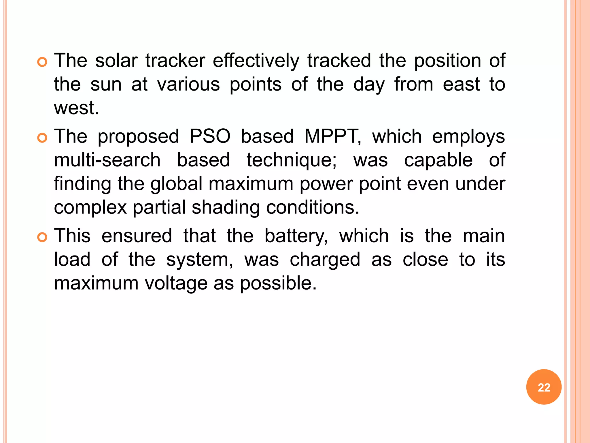  The solar tracker effectively tracked the position of
the sun at various points of the day from east to
west.
 The proposed PSO based MPPT, which employs
multi-search based technique; was capable of
finding the global maximum power point even under
complex partial shading conditions.
 This ensured that the battery, which is the main
load of the system, was charged as close to its
maximum voltage as possible.
22
 