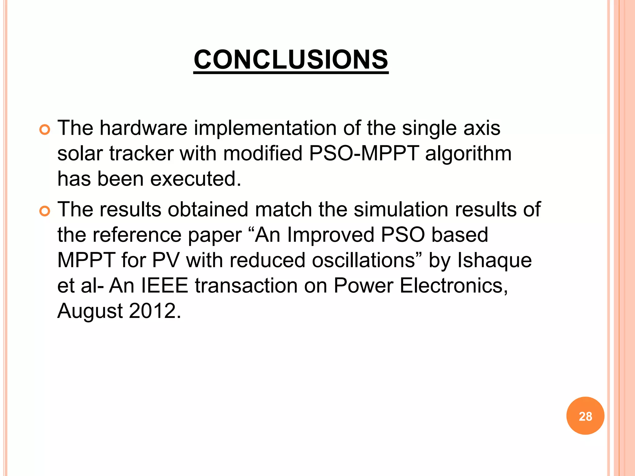 CONCLUSIONS
 The hardware implementation of the single axis
solar tracker with modified PSO-MPPT algorithm
has been executed.
 The results obtained match the simulation results of
the reference paper “An Improved PSO based
MPPT for PV with reduced oscillations” by Ishaque
et al- An IEEE transaction on Power Electronics,
August 2012.
28
 