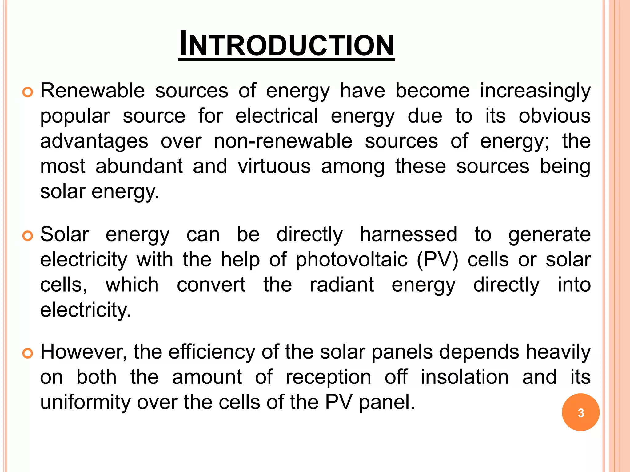 INTRODUCTION
 Renewable sources of energy have become increasingly
popular source for electrical energy due to its obvious
advantages over non-renewable sources of energy; the
most abundant and virtuous among these sources being
solar energy.
 Solar energy can be directly harnessed to generate
electricity with the help of photovoltaic (PV) cells or solar
cells, which convert the radiant energy directly into
electricity.
 However, the efficiency of the solar panels depends heavily
on both the amount of reception off insolation and its
uniformity over the cells of the PV panel. 3
 