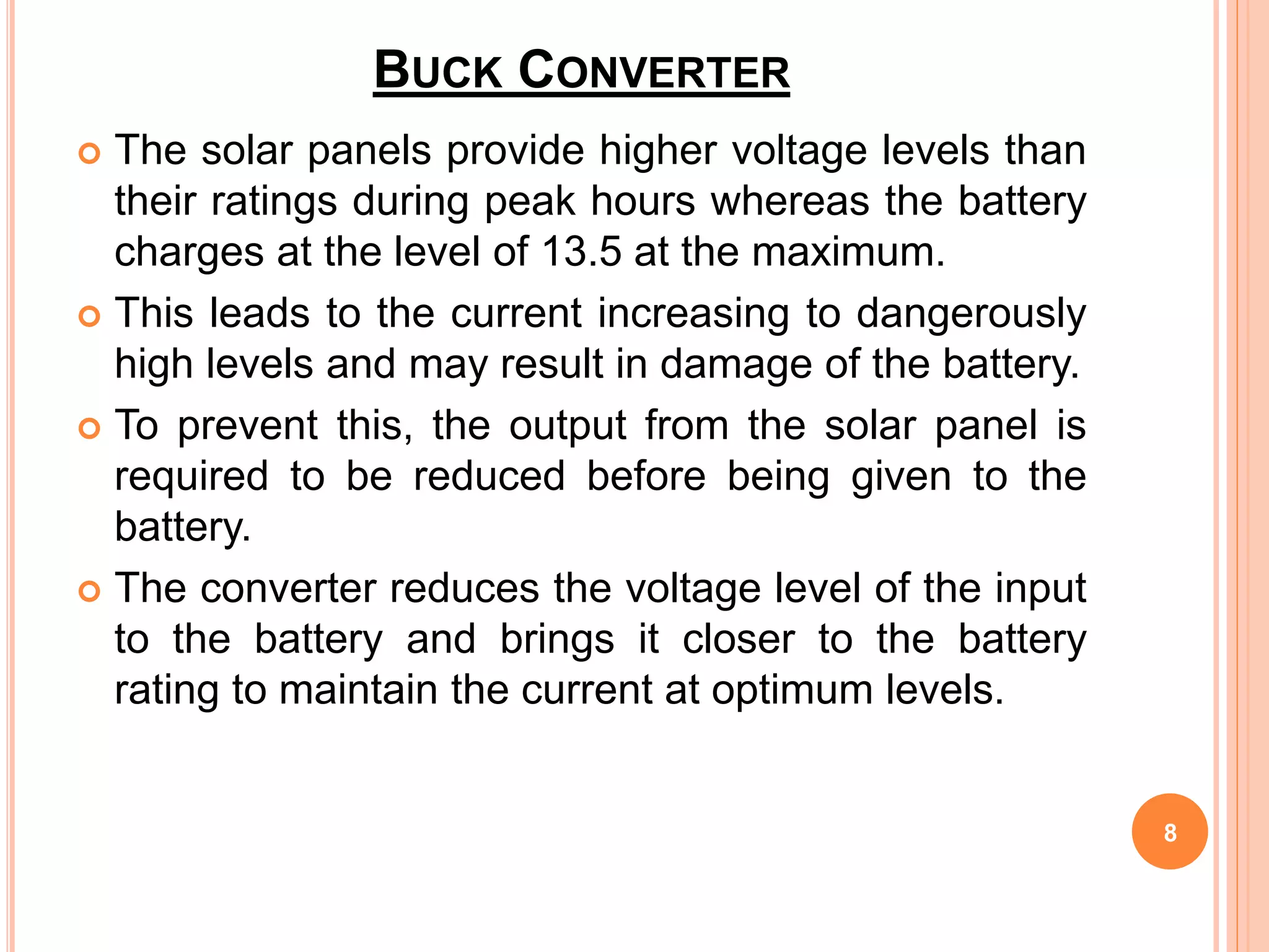 BUCK CONVERTER
 The solar panels provide higher voltage levels than
their ratings during peak hours whereas the battery
charges at the level of 13.5 at the maximum.
 This leads to the current increasing to dangerously
high levels and may result in damage of the battery.
 To prevent this, the output from the solar panel is
required to be reduced before being given to the
battery.
 The converter reduces the voltage level of the input
to the battery and brings it closer to the battery
rating to maintain the current at optimum levels.
8
 