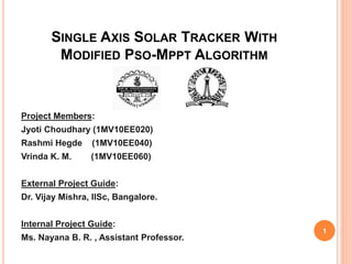 SINGLE AXIS SOLAR TRACKER WITH
MODIFIED PSO-MPPT ALGORITHM
Project Members:
Jyoti Choudhary (1MV10EE020)
Rashmi Hegde (1MV10EE040)
Vrinda K. M. (1MV10EE060)
External Project Guide:
Dr. Vijay Mishra, IISc, Bangalore.
Internal Project Guide:
Ms. Nayana B. R. , Assistant Professor.
1
 