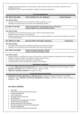  Promote lean team atmosphere, communication, quality, delivery, efficiency, and safety, reduction of cost,
spending, and scrap.
 See Goal, Achieve or Exceed, and Maintain Assisted in training new employees
Previous Assignments
Mar 2002 to Sep 2002 Prakar Software Pvt. Ltd., Bangalore Project Engineer
Key Deliverables:
 Involved in development and commissioning of Banking Software on site.
 Attended the technical query by customer and implemented projects.
Jul 2001 to Feb 2002 Protocol Automation Technologies (P) Ltd., Bangalore
Project Engineer cum System Administrator
Key Deliverables:
 Developed and commissioned projects at site as well as implemented projects.
 Attended technical queries of the customers.
 Maintained systems at office as System Administrator including installation of servers and maintenance of systems
and its troubleshooting.
Dec 2000 to Jun 2001 Microtech Web Technologies, Bangalore Programmer
Key Deliverables:
 Arranged meeting with clients; finalised and studied the requirement analysis.
 Designed various modules as well as developed and implemented projects.
Dec 1996 to Aug 2000 Aptech Computer Education, Chikodi
Faculty cum Centre Academic Head
Key Deliverables:
 Assisted students in building their career and worked as a mediator between the students and the management.
 Maintained computer systems and prepared reports about the centre.
 Involved in batch scheduling, appointment of faculties, etc.
 Conducted FIPS as well as mentored the students in the projects.
Educational Credentials
 Completed MBA (Operations Management) from Xavier Institute of Management Studies, Bangalore in 2013.
 Bachelor of Science from Karnataka University, Dharwad in 1995.
 Diploma in Computer Software from Aptech in 1996.
Training Programmes Attended
 Undergone training programme on ISO Awareness conducted by Yokogawa India Ltd. in June 2007.
 Attended 2 days’ Customer Interaction Management training conducted by Siksha Training Institute at
Bangalore in 2003.
KEY SKILLS SUMMARY
 ISO 9000
 Operational Planning & Tactical Execution
 Project Management
 Union Experience
 Strategic Business Planning
 Risk Mitigation
 Budgeting, Forecasting & Cost Controls
 Cross Functional Leadership
 Multiple Department Management
 Business Analysis and Resource Management
 Change Management
 Policy, Procedure Analysis & Development
 