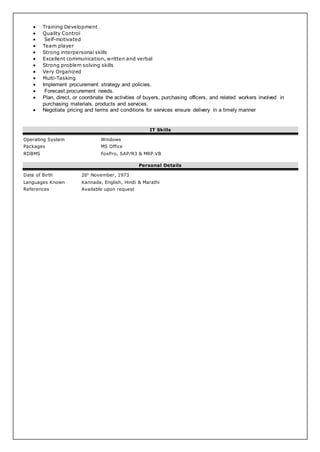  Training Development
 Quality Control
 Self-motivated
 Team player
 Strong interpersonal skills
 Excellent communication, written and verbal
 Strong problem solving skills
 Very Organized
 Multi-Tasking
 Implement procurement strategy and policies.
 Forecast procurement needs.
 Plan, direct, or coordinate the activities of buyers, purchasing officers, and related workers involved in
purchasing materials, products and services.
 Negotiate pricing and terms and conditions for services ensure delivery in a timely manner
IT Skills
Operating System Windows
Packages MS Office
RDBMS FoxPro, SAP/R3 & MRP.VB
Personal Details
Date of Birth 26h
November, 1973
Languages Known Kannada, English, Hindi & Marathi
References Available upon request
 