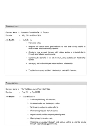 Work experience
Company Name :- Kumudam Publication Pvt Ltd, Gurgaon
Duration :- May 2012 to March 2014
Job Profile :- Sr. Sales Ex.
• Increased sales.
• Prepare and deliver sales presentations to new and existing clients in
order to sale new advertising programs.
• Obtaining new account through cold calling- visiting a potential clients
through a scheduled appointments.
• Explaining the benefits of our ads medium, using statistics on Readership
figures.
• Managing and maintaining excellent business relationship.
• Troubleshooting any problem, clients might have with their ads.
Work experience
Company Name :- The Wall Street Journal Asia India Pvt Ltd
Duration :- Aug 2011 to April 2012
Job Profile :- Sales Executive
• Sales responsibility and for sales.
• Increased sales via Subscription sales.
• Writing and producing presentations.
• Undertaking relevant market search.
• Organizational, scheduling and planning skills.
• Making telephone sales calls.
• Obtaining new account through cold calling- visiting a potential clients
through a scheduled appointments.
 