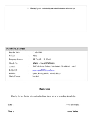 • Managing and maintaining excellent business relationships.
PERSONAL DETAILS
Date Of Birth : 1st
July 1986
Gender : Male
Language Known :  English  Hindi
Mobile No : 07428114784/ 09258709939
Address : 316/3- Railway Colony, Mandawali , New Delhi- 110092
E-Mail ID : amanyadav2012@gmail.com
Hobbies
Marital Status
:
:
Sports, Listing Music, Internet Savvy
Married
Declaration
I hereby declare that the information furnished above is true to best of my knowledge.
Date :- Your sincerely,
Place :- Aman Yadav
 