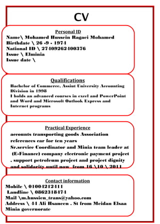 CV
Personal ID
Name Mohamed Hussein Ragaei Mohamed
Birthdate  26 -9 - 1974
National ID  27409262400376
Issue  Elminia
Issue date 
Qualifications
Bachelor of Commerce, Assiut University Accounting
Division in 1998
I holds an advanced courses in excel and PowerPoint
and Word and Microsoft Outlook Express and
Internet programs
Practical Experience
accounts transporting goods Association
references car for ten years
Sr.service Coordinator and Minia team leader at
(E-Finance) company electronic payment project
, support petroleum project and project dignity
and solidarity until now from 16 10  2011
Contact information
Mobile  01004212411
Landline  0862318474
Mail m.hussien_trans@yahoo.com
Address  44 Ali Hsaneen . St from Meidan Elsaa
Minia governorate
 