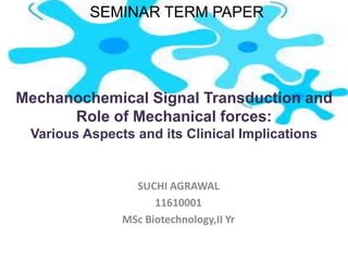 Mechanochemical Signal Transduction and
Role of Mechanical forces:
Various Aspects and its Clinical Implications
SUCHI AGRAWAL
11610001
MSc Biotechnology,II Yr
SEMINAR TERM PAPER
 