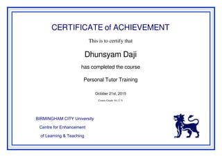 CERTIFICATE of ACHIEVEMENT
This is to certify that
Dhunsyam Daji
has completed the course
Personal Tutor Training
October 21st, 2015
Course Grade: 94.12 %
BIRMINGHAM CITY University
Centre for Enhancement
of Learning & Teaching
Powered by TCPDF (www.tcpdf.org)
 