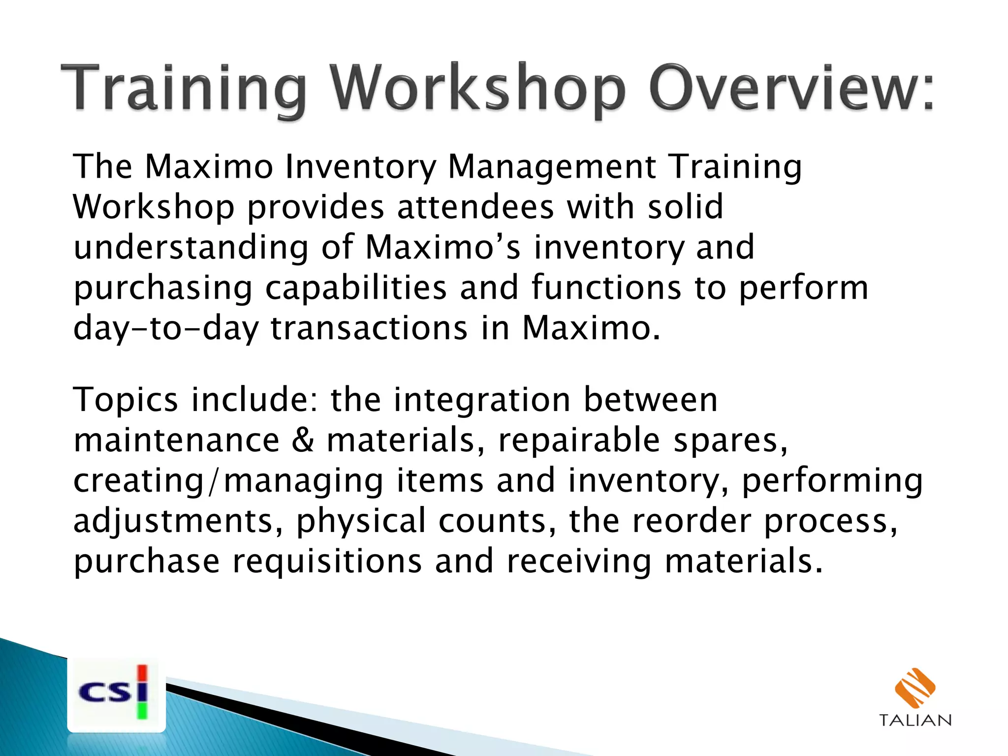 The Maximo Inventory Management Training
Workshop provides attendees with solid
understanding of Maximo’s inventory and
purchasing capabilities and functions to perform
day-to-day transactions in Maximo.
Topics include: the integration between
maintenance & materials, repairable spares,
creating/managing items and inventory, performing
adjustments, physical counts, the reorder process,
purchase requisitions and receiving materials.
 