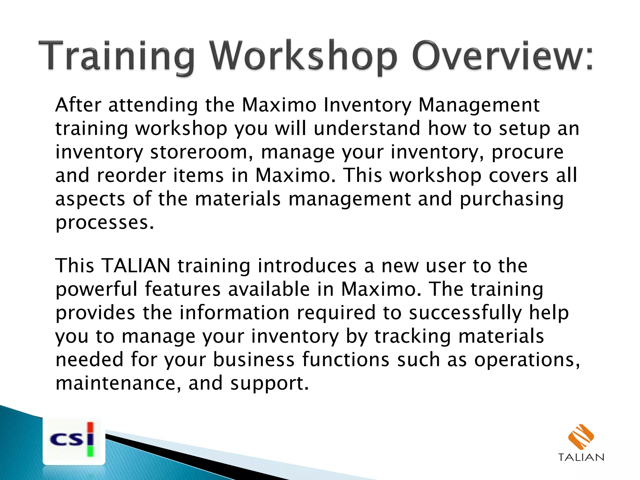 After attending the Maximo Inventory Management
training workshop you will understand how to setup an
inventory storeroom, manage your inventory, procure
and reorder items in Maximo. This workshop covers all
aspects of the materials management and purchasing
processes.
This TALIAN training introduces a new user to the
powerful features available in Maximo. The training
provides the information required to successfully help
you to manage your inventory by tracking materials
needed for your business functions such as operations,
maintenance, and support.
 