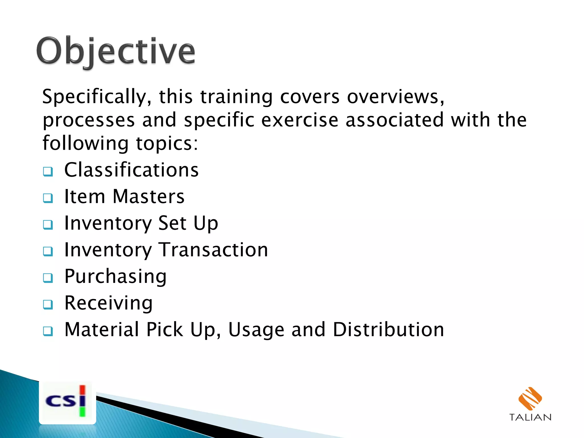 Specifically, this training covers overviews,
processes and specific exercise associated with the
following topics:
 Classifications
 Item Masters
 Inventory Set Up
 Inventory Transaction
 Purchasing
 Receiving
 Material Pick Up, Usage and Distribution
 