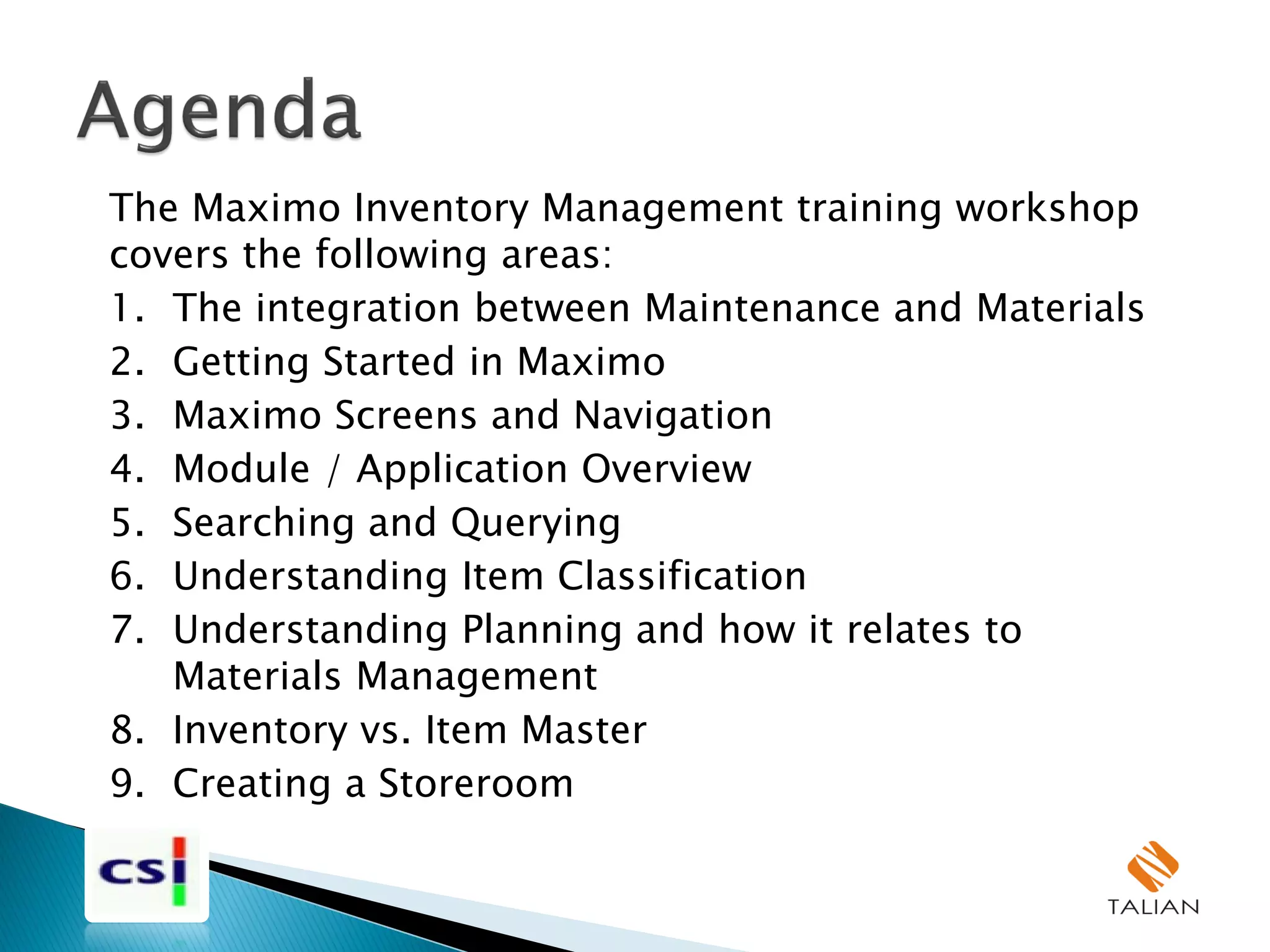 The Maximo Inventory Management training workshop
covers the following areas:
1. The integration between Maintenance and Materials
2. Getting Started in Maximo
3. Maximo Screens and Navigation
4. Module / Application Overview
5. Searching and Querying
6. Understanding Item Classification
7. Understanding Planning and how it relates to
Materials Management
8. Inventory vs. Item Master
9. Creating a Storeroom
 