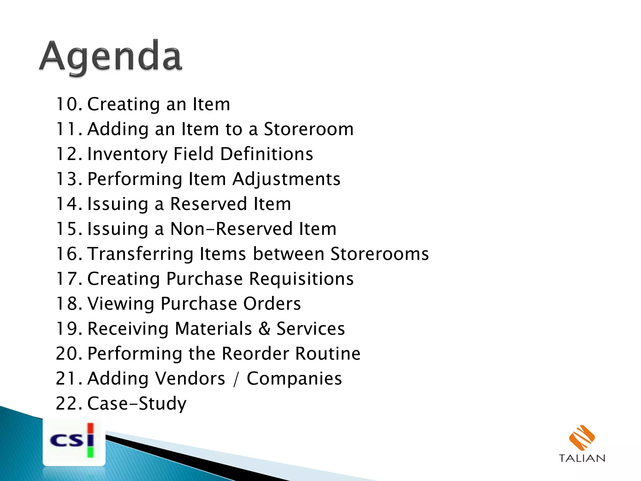 10. Creating an Item
11. Adding an Item to a Storeroom
12. Inventory Field Definitions
13. Performing Item Adjustments
14. Issuing a Reserved Item
15. Issuing a Non-Reserved Item
16. Transferring Items between Storerooms
17. Creating Purchase Requisitions
18. Viewing Purchase Orders
19. Receiving Materials & Services
20. Performing the Reorder Routine
21. Adding Vendors / Companies
22. Case-Study
 