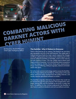 The DarkNet - Why It Matters to Everyone
Think of the Internet as an iceberg. The Internet we use every
day represents only 4% of the total Internet. The visible part is
indexed and searchable by major search engines like Google
and Bing. Lurking below the surface is the remaining part of the
Internet called the DarkNet or DarkWeb, and it is never seen by
the vast majority of users. This vast, hidden area is where most
illegal activity is transacted. It is in the DarkNet where transactions
involving weapons, bombs, human body parts, assassinations,
drugs, human trafficking, child pornography, malware and stolen
assets take place.
Tor is the most common technology used to access the DarkNet.
The Tor Project defines the DarkNet as, “that portion of the web
which cannot be easily reached from the public Internet, and
usually requires specialized software to access.”1
The DarkNet originally referred to any content that could not
be reached through the open Internet. This changed when users
began sharing files and the DarkNet as we know it today was
born.2
In addition to the criminal underworld, the DarkNet is
also home to political dissidents and anti-surveillance activists.
Ed Alcantara, BLACKOPS Cyber
Chief Cyber Intelligence Officer
64 United States Cybersecurity Magazine
 