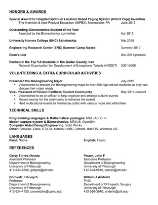 HONORS & AWARDS
Special Award for Hospital Optimum Location Based Paging System (HOLO Page) Invention
The Invention & New Product Exposition (INPEX), Monroeville, PA June 2016
Outstanding Biomechanics Student of the Year
Awarded by the Biomechanics committee Apr 2015
University Honors College (UHC) Scholarship Mar 2015
Engineering Research Center (ERC) Summer Camp Award Summer 2013
Dean’s List Dec 2011-present
Ranked in the Top %5 Students in the Guilan County, Iran
National Organization for Development of Exceptional Talents (NODET) 2001-2009
VOLUNTEERING & EXTRA CURRICULAR ACTIVITIES
Presented the Bioengineering Major July 2015
• Volunteered to present the Bioengineering major to over 500 high school students so they can
choose their major wisely
Vice- President of Persian Panthers Student Community May 2011-present
• Volunteered to be an officer to help organize and arrange cultural events
• Raised money for the community to enhance the events
• Held multicultural events to familiarize public with various races and ethnicities
TECHNICAL SKILLS
Programming languages & Mathematical packages: MATLAB, C ++
Motion capture system & Biomechanics: NEXUS, OpenSim
Computer Aided Design/Engineering: Solid Works
Other: Simulink, Latex, STATA, Mimics, UNIX, Comsol, Mac OS, Windows OS
LANGUAGES
Farsi: Native English: Fluent
REFERENCES
Gelsy Torres-Oviedo
Assistant Professor
Department of Bioengineering
University of Pittsburgh
412-624-2660, gelsyto@pitt.edu
Borovetz, Harvey S
Professor
Department of Bioengineering
University of Pittsburgh
412-624-4725, borovetzhs@upmc.edu
Patzer, John F
Associate Professor
Department of Bioengineering
University of Pittsburgh
412-624-9819, patzer@pitt.edu
William J Anderst
Ph.D.
Department of Orthopedic Surgery
University of Pittsburgh
412-586-3946, anderst@pitt.edu
 