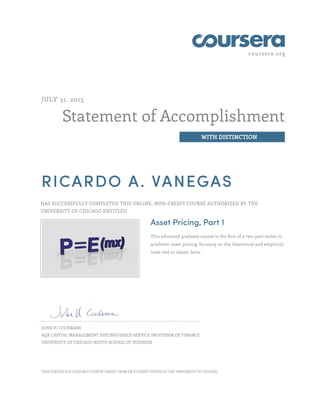 coursera.org
Statement of Accomplishment
WITH DISTINCTION
JULY 31, 2015
RICARDO A. VANEGAS
HAS SUCCESSFULLY COMPLETED THIS ONLINE, NON-CREDIT COURSE AUTHORIZED BY THE
UNIVERSITY OF CHICAGO ENTITLED
Asset Pricing, Part 1
This advanced graduate course is the first of a two-part series in
academic asset pricing, focusing on the theoretical and empirical
tools tied to classic facts.
JOHN H. COCHRANE
AQR CAPITAL MANAGEMENT DISTINGUISHED SERVICE PROFESSOR OF FINANCE
UNIVERSITY OF CHICAGO BOOTH SCHOOL OF BUSINESS
THIS CERTIFICATE DOES NOT CONFER CREDIT FROM OR STUDENT STATUS AT THE UNIVERSITY OF CHICAGO.
 