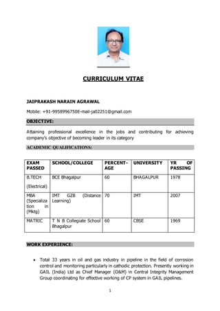 1
CURRICULUM VITAE
JAIPRAKASH NARAIN AGRAWAL
Mobile: +91-9958996750E-mail-ja02251@gmail.com
OBJECTIVE:
Attaining professional excellence in the jobs and contributing for achieving
company’s objective of becoming leader in its category
ACADEMIC QUALIFICATIONS:
EXAM
PASSED
SCHOOL/COLLEGE PERCENT-
AGE
UNIVERSITY YR OF
PASSING
B.TECH
(Electrical)
BCE Bhagalpur 60 BHAGALPUR 1978
MBA
(Specializa
tion in
(Mktg)
IMT GZB (Distance
Learning)
70 IMT 2007
MATRIC T N B Collegiate School
Bhagalpur
60 CBSE 1969
WORK EXPERIENCE:
 Total 33 years in oil and gas industry in pipeline in the field of corrosion
control and monitoring particularly in cathodic protection. Presently working in
GAIL (India) Ltd as Chief Manager (O&M) in Central Integrity Management
Group coordinating for effective working of CP system in GAIL pipelines.
 
