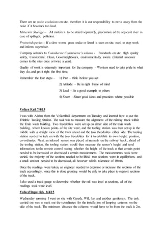 There are no noise exclusions on site, therefore it is our responsibility to move away from the
noise if it becomes too loud.
Materials Storage – All materials to be stored separately, precaution of the adjacent river in
case of spillages; pollution.
Protected species – If a slow worm, grass snake or lizard is seen on site, need to stop work
and inform supervisor.
Company adheres to Considerate Constructor’s scheme - Standards on site, High quality
safety, Considerate, Clean, Good neighbours, environmentally aware. (Internal assessor
comes to the sites once or twice a year).
Quality of work is extremely important for the company – Workers need to take pride in what
they do, and get it right the first time.
Remember the four steps – 1) Plan – think before you act
2) Attitude – Be in right frame of mind
3) Lead – Be a good example to others
4) Share – Share good ideas and practices where possible
Volker Rail 7/4/15
I was with Adrian from the VolkerRail department on Tuesday and learned how to use the
Trimble Tooling Station. The task was to measure the alignment of the railway track within
the Train wash building. Two theodolites were set up on either side of the train wash
building, where known points of the site were, and the tooling station was then set up in the
middle with a straight view of the track ahead and the two theodolites either side. The tooling
station needed to lock on with the two theodolites for it to establish its own height, position,
co-ordinates. Next, an infrared sensor was placed at intervals on the railway track, ahead of
the tooling station, the tooling station would then measure the sensor’s height and send
information to the remote control stating whether the height of the track at that certain point
needed to be increased or decreased a certain measurement. The measurements took were
varied, the majority of the sections needed to be lifted, two sections were in equilibrium, and
a small amount needed to be decreased, all however within tolerance of 10mm.
Once the readings were taken, an engineer needed to decrease or increase the sections of the
track accordingly, once this is done grouting would be able to take place to support sections
of the track.
I also used a track gauge to determine whether the rail was level at sections, all of the
readings took were level.
VolkerFitzpatrick 8/4/15
Wednesday morning I went on site with Gareth, Will, Ian and another gentleman. The task
carried out was to mark out the coordinates for the installation of lamping columns on the
side of the track. The minimum distance the columns would have to be from the track is 2m.
 
