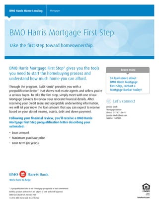 Learn more
To learn more about
BMO Harris Mortgage
First Step, contact a
Mortgage Banker today!
Let’s connect
Jessica Gindt
Mortgage Banker
Direct: 317-671-0641
Jessica.Gindt@bmo.com
NMLS#: 1537555
BMO Harris Home Lending Mortgages
BMO Harris Mortgage First Step
Take the first step toward homeownership.
BMO Harris Mortgage First Step®
gives you the tools
you need to start the homebuying process and
understand how much home you can afford.
Through the program, BMO Harris®
provides you with a
prequalification letter* that shows real estate agents and sellers you’re
a serious buyer. To take the first step, simply meet with one of our
Mortgage Bankers to review your relevant financial details. After
receiving your credit score and acceptable underwriting information,
we will let you know the loan amount that you can expect to receive
based on your stated income, assets, debt and down payment.
Following your financial review, you’ll receive a BMO Harris
Mortgage First Step prequalification letter describing your
estimated:
• Loan amount
• Maximum purchase price
• Loan term (in years)
* A prequalification letter is not a mortgage preapproval or loan commitment.
Banking products and services are subject to bank and credit approval.
BMO Harris Bank N.A. Member FDIC
© 2016 BMO Harris Bank N.A. (10/16)
 