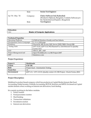 Role: Senior Test Engineer
Sep ’04 –May ’06 Company: Choice Software Ltd, Hyderabad
(Worked in Mphasis, Bangalore, Catalytic Software pvt
ltd, Hyderabad and Sapient , Bangalore)
Role: Test Engineer
Education
2001 Master of Computer Applications
Project Experience
Project 1 Multifonds
Client Citi UK
Role Project lead – Automation Testing
Team Size 14
Environment QTP v11, UFT v12.01, Quality centerv10, MS Project, Oracle Forms, JIRA
Project Description:
Multifond is product based company which has products on Capital Market domain like Fund
Accounting, Global investor, Portfolio Accounting, BI PUB, NextGen and MFDI.It is based on Capital
market domain where working on Interest rate derivatives, fund dealing.
It is mainly involving in the below modules
1. Fund Creation
2. Fund parameter creation
3. Deal booking
4. Transaction validations
5. Investment creation
6. Interest rate derivatives
Technical Expertise
Operating Platforms UNIX & Windows Family and Sun Solaris.
Development Tools & Languages C, C++,VB Script
Databases Oracle10i, MS Access, SQL Server 2005/2008, Oracle EBS
Testing Tools UFT 12.01, QTP 11.0, Win Runner7.6,Test Director7.0, Quality
Centre 10.0.
GUI VB 6.0 , JSP , ASP
Project Management tool Open WorkBench1.1.4, MS Project 2007
ERP Salesforce.com
 