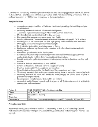 Currently we are working on the integration of the Sales and servicing application for LBG i.e. Lloyds
TSB and HBOS. Your Finances is the sales application and S4U is the servicing application. Both old
and new customers of HBOS would be migrated to these applications.
Responsibilities:
o Analyzing regression and End to End test scenarios and providing the feasibility analysis
for automation.
o Providing effort estimation for automation development.
o Automated regression suite using QTP 10.0 on Datadriven framework.
o Developed scripts for identified End-To-End test cases.
o Documented the automation approach and User Guide.
o Developed Reusable Custom Functions & Business Functions using QTP, QC & Macros.
o Ensuring that all test deliverables are with high quality and adhered to client standards.
o Debugging and maintaining the automation scripts.
o Reviewing the automation scripts developed by Peers.
o Performing and ensuring the successful execution of developed automation scripts in
Quality center
o Established guidelines for script development.
o Records defects, including documenting information useful in the debugging process,
evaluating test data, problem discovery, tracking and resolution.
o Provide test results and test summary reports to management and client that are clear and
concise.
o Review of Business requirements to plan for UAT
o Review and authored Test cases for User acceptance testing
o Involved monitored in User acceptance test execution
o Raised defects and retested the fixed defects on User acceptance test phase
o Monitoring team and their performance during testing phase to recognize on monthly basis
o Providing feedback to team and moderate them(ratings) on yearly basis as part of
performance improvements
o Ensure process compliance and deliverables are on time
o As part of audit, Ensure content and structure of all Testing documents / artifacts is
documented and maintained
Project 5 TGP FOR TESTING - Testing capability
Client ACCENTURE
Role Project lead – Testing
Team Size 14
Environment MS Project, Framework development on QTP, Proposals , RFP and RFI
Project description:
Accenture is having test capability which has TGP for testing as part. TGP is Technology Growth
Platform which would be working on new area of testing identification and creating new business area
support.
 