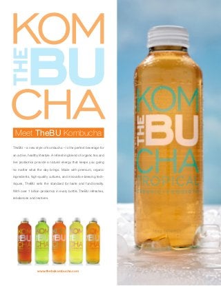 Meet TheBU Kombucha
TheBU – a new style of kombucha – is the perfect beverage for
an active, healthy lifestyle. A refreshing blend of organic tea and
live probiotics provide a natural energy that keeps you going
no matter what the day brings. Made with premium, organic
ingredients, high-quality cultures, and innovative brewing tech-
niques, TheBU sets the standard for taste and functionality.
With over 1 billion probiotics in every bottle, TheBU refreshes,
rebalances and restores.
www.thebukombucha.com
 