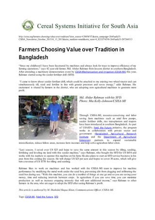 http://csisa.org/farmers-choosing-value-over-tradition/?utm_source=CIMMYT&utm_campaign=2645aafa33-
CSISA_Newsletter_October_201510_13_2015&utm_medium=email&utm_term=0_8232f74550-2645aafa33-207268313
Farmers Choosing Value over Tradition in
Bangladesh
“Since my childhood I have been fascinated by machines and always look for ways to improve efficiency of my
farming operations,” says 82 year-old farmer, Md. Abdur Rahman from Jessore district in southern Bangladesh.
After attending a machinery demonstration event by CSISA-Mechanization and Irrigation (CSISA-MI) this year,
Rahman started using the seeder fertilizer drill (SFD).
“I came to know about seeder fertilizer drill, which could be attached to my existing two-wheel tractor and can
simultaneously till, seed and fertilize in line with greater precision and saves energy,” adds Rahman. His
excitement is shared by farmers in the district, who are adopting new agricultural machines to generate more
profit.
Md. Abdur Rahman with his SFD.
Photo: Mia Kelly-Johnson/CSISA-MI
Through CSISA-MI, resource-conserving and labor
saving farm machines such as axial flow pumps,
seeder fertilizer drills, rice transplanters and reapers
have been introduced in southern Bangladesh. As part
of USAID’s Feed the Future initiative, the program
works in collaboration with private sector and
government (Bangladesh Agricultural Research
Institute and the Department of Agricultural
Extension) partners to expand sustainable
intensification, reduce fallow areas, increase farm incomes and help solve agriculture labor crisis.
“Last season, I saved over US $25 and hope to save the same amount in this season by tilling, seeding,
fertilizing and leveling my land with this seeder machine,” says Rahman, who bought the SFD for US $458 and
works with his nephew to operate this machine on his farm. He also plans to start an SFD service business in his
area from this coming dry season. He will charge US $25 per acre and hopes to cover 30 acres, which will give
him a revenue of US $770 for tilling and seeding.
Rahman likes to work on machines and has worked with the CSISA-MI team to improve his machine
performance by modifying the metal work under the seed box, preventing dirt from clogging and infiltrating the
seed box during use. “With this machine, you can do a number of things at one go and so you are saving your
money, time and reducing intervals between crops. In agriculture if you can save time, you can maximize
production as well as increase cropping intensity that will earn additional income,” says Rahman to other
farmers in the area, who are eager to adopt the SFD after seeing Rahman’s profit.
This article is authored by M. Shahidul Haque Khan, Communications Officer, CSISA-MI.
Tags: CSISA-MI, Feed the Future, SFD
 