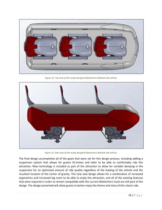 16 | P a g e  
 
 
Figure 15. Top view of the newly designed Matterhorn Bobsled ride vehicle. 
 
Figure 16. Side view of the newly designed Matterhorn Bobsled ride vehicle. 
The final design accomplishes all of the goals that were set for this design process, including adding a 
suspension  system  that  allows  for  guests  35‐inches  and  taller  to  be  able  to  comfortably  ride  this 
attraction. New technology is included as part of the attraction to allow for variable damping in the 
suspension  for  an  optimized  amount  of  ride  quality  regardless  of  the  loading  of  the  vehicle  and  the 
resultant location of the center of gravity. The new seat design allows for a combination of increased 
ergonomics and increased leg room to be able to enjoy the attraction, and all of the existing features 
that were required in order to remain compatible with the current Matterhorn track are still part of the 
design. The design presented will allow guests to better enjoy the theme and story of this classic ride. 
 