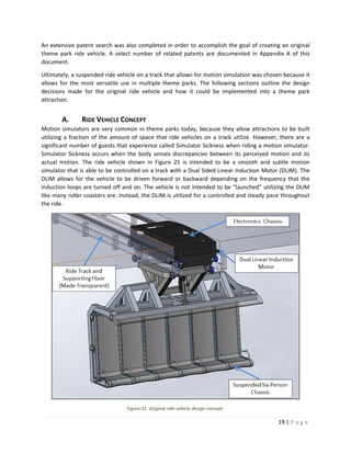 19 | P a g e  
 
An extensive patent search was also completed in order to accomplish the goal of creating an original 
theme  park  ride  vehicle.  A  select  number  of  related  patents  are  documented  in  Appendix  A  of  this 
document. 
Ultimately, a suspended ride vehicle on a track that allows for motion simulation was chosen because it 
allows  for  the  most  versatile  use  in  multiple  theme  parks.  The  following  sections  outline  the  design 
decisions  made  for  the  original  ride  vehicle  and  how  it  could  be  implemented  into  a  theme  park 
attraction.  
A. RIDE VEHICLE CONCEPT 
Motion simulators are very common in theme parks today, because they allow attractions to be built 
utilizing a fraction of the amount of space that ride vehicles on a track utilize. However, there are a 
significant number of guests that experience called Simulator Sickness when riding a motion simulator. 
Simulator Sickness occurs when the body senses discrepancies between its perceived motion and its 
actual  motion.  The  ride  vehicle  shown  in  Figure  21  is  intended  to  be  a  smooth  and  subtle  motion 
simulator that is able to be controlled on a track with a Dual Sided Linear Induction Motor (DLIM). The 
DLIM  allows  for  the  vehicle  to  be  driven  forward  or  backward  depending  on  the  frequency  that  the 
induction loops are turned off and on. The vehicle is not intended to be “launched” utilizing the DLIM 
like many roller coasters are. Instead, the DLIM is utilized for a controlled and steady pace throughout 
the ride.  
 
Figure 21. Original ride vehicle design concept. 
 