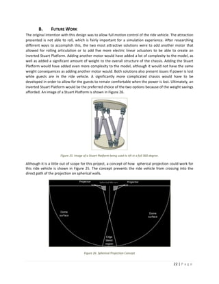 22 | P a g e  
 
B. FUTURE WORK 
The original intention with this design was to allow full motion control of the ride vehicle. The attraction 
presented is  not able to roll, which is  fairly important for a simulation experience. After researching 
different ways to accomplish this, the two most attractive solutions were to add another motor that 
allowed  for  rolling  articulation  or  to  add  five  more  electric  linear  actuators  to  be  able  to  create  an 
inverted Stuart Platform. Adding another motor would have added a lot of complexity to the model, as 
well as added a significant amount of weight to the overall structure of the chassis. Adding the Stuart 
Platform would have added even more complexity to the model, although it would not have the same 
weight consequences as adding another motor would. Both solutions also present issues if power is lost 
while  guests  are  in  the  ride  vehicle.  A  significantly  more  complicated  chassis  would  have  to  be 
developed in order to allow for the guests to remain comfortable when the power is lost. Ultimately, an 
inverted Stuart Platform would be the preferred choice of the two options because of the weight savings 
afforded. An image of a Stuart Platform is shown in Figure 26. 
 
Figure 25. Image of a Stuart Platform being used to tilt in a full 360‐degree. 
Although it is a little out of scope for this project, a concept of how  spherical projection could work for 
this ride vehicle is shown  in Figure 25. The concept prevents the ride vehicle from crossing into the 
direct path of the projection on spherical walls. 
 
Figure 26. Spherical Projection Concept 
 