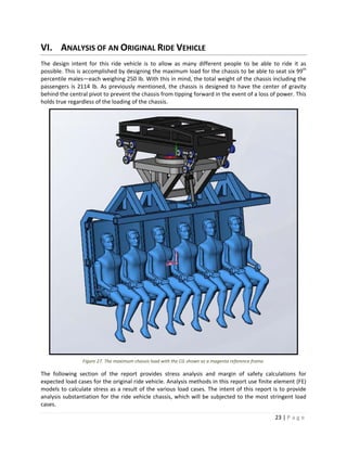 23 | P a g e  
 
VI. ANALYSIS OF AN ORIGINAL RIDE VEHICLE 
The  design  intent  for  this  ride  vehicle  is  to  allow  as  many  different  people  to  be  able  to  ride  it  as 
possible. This is accomplished by designing the maximum load for the chassis to be able to seat six 99th
 
percentile males—each weighing 250 lb. With this in mind, the total weight of the chassis including the 
passengers is 2114 lb. As previously mentioned, the chassis is designed to have the center of gravity 
behind the central pivot to prevent the chassis from tipping forward in the event of a loss of power. This 
holds true regardless of the loading of the chassis. 
Figure 27. The maximum chassis load with the CG shown as a magenta reference frame. 
The  following  section  of  the  report  provides  stress  analysis  and  margin  of  safety  calculations  for 
expected load cases for the original ride vehicle. Analysis methods in this report use finite element (FE) 
models to calculate stress as a result of the various load cases. The intent of this report is to provide 
analysis substantiation for the ride vehicle chassis, which will be subjected to the most stringent load 
cases. 
 