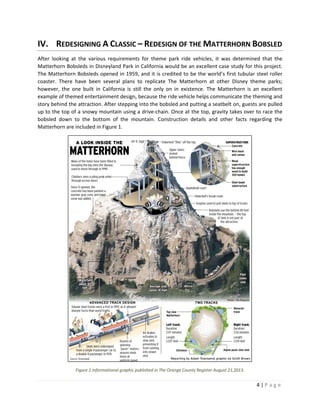 4 | P a g e  
 
IV. REDESIGNING A CLASSIC – REDESIGN OF THE MATTERHORN BOBSLED 
After  looking  at  the  various  requirements  for  theme  park  ride  vehicles,  it  was  determined  that  the 
Matterhorn Bobsleds in Disneyland Park in California would be an excellent case study for this project. 
The Matterhorn Bobsleds opened in 1959, and it is credited to be the world’s first tubular steel roller 
coaster.  There  have  been  several  plans  to  replicate  The  Matterhorn  at  other  Disney  theme  parks; 
however,  the  one  built  in  California  is  still  the  only  on  in  existence.  The  Matterhorn  is  an  excellent 
example of themed entertainment design, because the ride vehicle helps communicate the theming and 
story behind the attraction. After stepping into the bobsled and putting a seatbelt on, guests are pulled 
up to the top of a snowy mountain using a drive‐chain. Once at the top, gravity takes over to race the 
bobsled  down  to  the  bottom  of  the  mountain.  Construction  details  and  other  facts  regarding  the 
Matterhorn are included in Figure 1. 
 
Figure 1.Informational graphic published in The Orange County Register August 21,2013. 
 