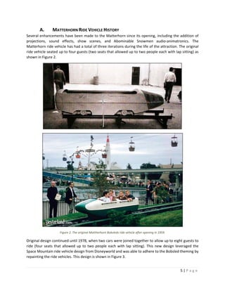 5 | P a g e  
 
A. MATTERHORN RIDE VEHICLE HISTORY 
Several enhancements have been made to the Matterhorn since its opening, including the addition of 
projections,  sound  effects,  show  scenes,  and  Abominable  Snowmen  audio‐animatronics.  The 
Matterhorn ride vehicle has had a total of three iterations during the life of the attraction. The original 
ride vehicle seated up to four guests (two seats that allowed up to two people each with lap sitting) as 
shown in Figure 2.  
 
 
Figure 2. The original Mattherhorn Bobsleds ride vehicle after opening in 1959. 
Original design continued until 1978, when two cars were joined together to allow up to eight guests to 
ride (four seats that allowed up to two people each with lap sitting). This new design leveraged the 
Space Mountain ride vehicle design from Disneyworld and was able to adhere to the Bobsled theming by 
repainting the ride vehicles. This design is shown in Figure 3. 
 