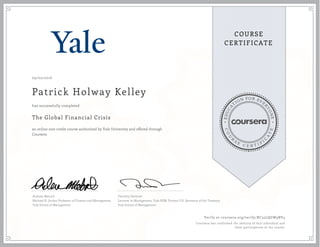 EDUCA
T
ION FOR EVE
R
YONE
CO
U
R
S
E
C E R T I F
I
C
A
TE
COURSE
CERTIFICATE
09/02/2016
Patrick Holway Kelley
The Global Financial Crisis
an online non-credit course authorized by Yale University and offered through
Coursera
has successfully completed
Andrew Metrick
Michael H. Jordan Professor of Finance and Management
Yale School of Management
Timothy Geithner
Lecturer in Management, Yale SOM, Former U.S. Secretary of the Treasury
Yale School of Management
Verify at coursera.org/verify/RC35LQGW9BV4
Coursera has confirmed the identity of this individual and
their participation in the course.
 