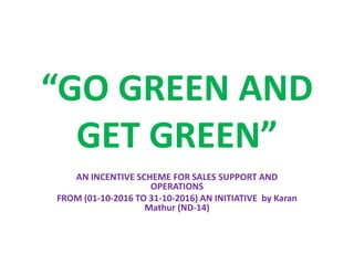 “GO GREEN AND
GET GREEN”
AN INCENTIVE SCHEME FOR SALES SUPPORT AND
OPERATIONS
FROM (01-10-2016 TO 31-10-2016) AN INITIATIVE by Karan
Mathur (ND-14)
 