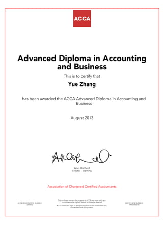 Advanced Diploma in Accounting
and Business
This is to certify that
Yue Zhang
has been awarded the ACCA Advanced Diploma in Accounting and
Business
August 2013
Alan Hatfield
director - learning
Association of Chartered Certified Accountants
ACCA REGISTRATION NUMBER:
2478542
This certificate remains the property of ACCA and must not in any
circumstances be copied, altered or otherwise defaced.
ACCA retains the right to demand the return of this certificate at any
time and without giving reason.
CERTIFICATE NUMBER:
799555950146
 