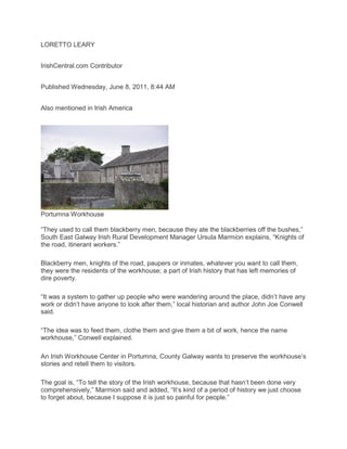 LORETTO LEARY
IrishCentral.com Contributor
Published Wednesday, June 8, 2011, 8:44 AM
Also mentioned in Irish America
Portumna Workhouse
“They used to call them blackberry men, because they ate the blackberries off the bushes,”
South East Galway Irish Rural Development Manager Ursula Marmion explains, “Knights of
the road, itinerant workers.”
Blackberry men, knights of the road, paupers or inmates, whatever you want to call them,
they were the residents of the workhouse; a part of Irish history that has left memories of
dire poverty.
“It was a system to gather up people who were wandering around the place, didn’t have any
work or didn’t have anyone to look after them,” local historian and author John Joe Conwell
said.
“The idea was to feed them, clothe them and give them a bit of work, hence the name
workhouse,” Conwell explained.
An Irish Workhouse Center in Portumna, County Galway wants to preserve the workhouse’s
stories and retell them to visitors.
The goal is, “To tell the story of the Irish workhouse, because that hasn’t been done very
comprehensively,” Marmion said and added, “It’s kind of a period of history we just choose
to forget about, because I suppose it is just so painful for people.”
 